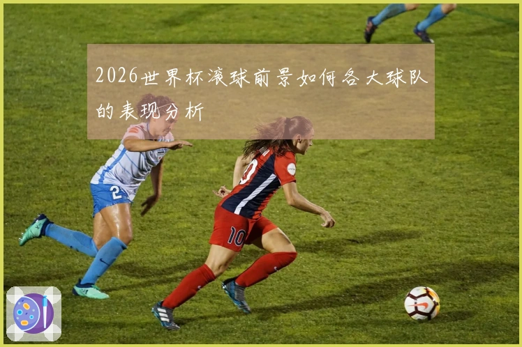 2026世界杯滚球前景如何各大球队的表现分析